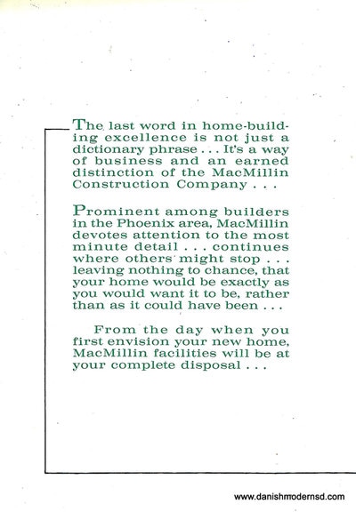 Tenth page c. 1960 mid century modern house brochure from MacMillin Construction Co., Scottsdale, Arizona. The text reads: "The last word in home-building excellence is not just a dictionary phrase...It's a way of business and an earned distinction of the MacMillin Construction Company...
Prominent among builders in the Phoenix area, MacMillin devotes attention to the most minute detail...continues where others might stop...leaving nothing to chance, that your home would be exactly as you would want it to be, rather than as it could have been...
From the day when you first envision your new home, MacMillin facilities will be at your complete disposal...